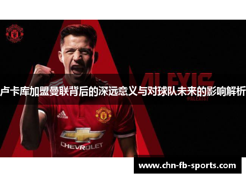 卢卡库加盟曼联背后的深远意义与对球队未来的影响解析 卢卡库加盟曼联背后的深远意义与对球队未来的影响解析