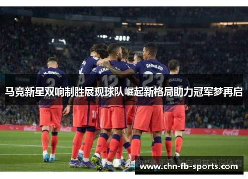 马竞新星双响制胜展现球队崛起新格局助力冠军梦再启 马竞新星双响制胜展现球队崛起新格局助力冠军梦再启