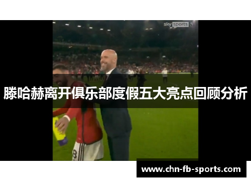 滕哈赫离开俱乐部度假五大亮点回顾分析